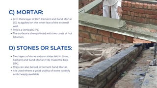 2cm thick layer of Rich Cement and Sand Mortar
(1:3) is applied on the inner face of the external
wall.
This is a vertical D.P.C.
The surface is then painted with two coats of hot
bitumen.
C) MORTAR:
D) STONES OR SLATES:
Two layers of stone slabs or slates laid in Lime,
Cement and Sand Mortar (1:1:6) make the best
DPC.
They can also be laid in Cement Sand Mortar.
It is used where a good quality of stone is easily
and cheaply available
 