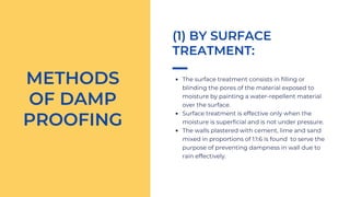 The surface treatment consists in filling or
blinding the pores of the material exposed to
moisture by painting a water-repellent material
over the surface.
Surface treatment is effective only when the
moisture is superficial and is not under pressure.
The walls plastered with cement, lime and sand
mixed in proportions of 1:1:6 is found to serve the
purpose of preventing dampness in wall due to
rain effectively.
METHODS
OF DAMP
PROOFING
(1) BY SURFACE
TREATMENT:
 