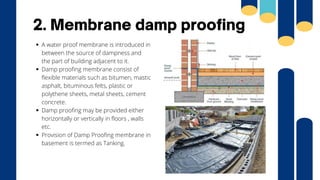 A water proof membrane is introduced in
between the source of dampness and
the part of building adjacent to it.
Damp proofing membrane consist of
flexible materials such as bitumen, mastic
asphalt, bituminous felts, plastic or
polythene sheets, metal sheets, cement
concrete.
Damp proofing may be provided either
horizontally or vertically in floors , walls
etc.
Provision of Damp Proofing membrane in
basement is termed as Tanking.
2. Membrane damp proofing
 