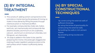By constructing the external walls of
sufficient thickness.
By using the bricks of good quality for
constructing the external walls.
By building the walls in rich cement
mortar.
By providing string courses and
cornices.
(4) BY SPECIAL
CONSTRUCTIONAL
TECHNIQUES
This consits of adding certain components to the
concrete or mortar during the process of mixing, to
make it more dense by filling the pores through
chemical action or mechanical effect.
For example, compounds like chalk, talc, fullers
earth etc. act mechanically and compounds like
alkaline silicates, aluminium or zinc sulphates,
calcium, aluminium or ammonium chlorides, iron
fillings etc. act chemically.
5% soap is added in the water to be used for
preparing the mortar, the pores get clogged and
coating of water repellent substance stick to the
wall surface which makes it sufficiently damp
proof.
(3) BY INTEGRAL
TREATMENT
 