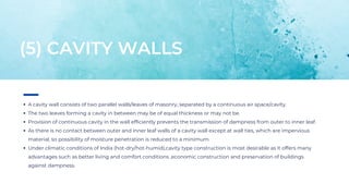 A cavity wall consists of two parallel walls/leaves of masonry, separated by a continuous air space/cavity.
The two leaves forming a cavity in between may be of equal thickness or may not be.
Provision of continuous cavity in the wall efficiently prevents the transmission of dampness from outer to inner leaf.
As there is no contact between outer and inner leaf walls of a cavity wall except at wall ties, which are impervious
material, so possibility of moisture penetration is reduced to a minimum.
Under climatic conditions of India (hot-dry/hot-humid),cavity type construction is most desirable as it offers many
advantages such as better living and comfort conditions ,economic construction and preservation of buildings
against dampness.
(5) CAVITY WALLS
 