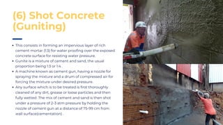This consists in forming an impervious layer of rich
cement mortar (1:3) for water proofing over the exposed
concrete surface for resisting water pressure.
Gunite is a mixture of cement and sand, the usual
proportion being 1:3 or 1:4 .
A machine known as cement gun, having a nozzle for
spraying the mixture and a drum of compressed air for
forcing the mixture under desired pressure.
Any surface which is to be treated is first thoroughly
cleaned of any dirt, grease or loose particles and then
fully wetted .The mix of cement and sand is then shot
under a pressure of 2-3 atm pressure by holding the
nozzle of cement gun at a distance of 75-99 cm from
wall surface(cementation) .
(6) Shot Concrete
(Guniting)
 
