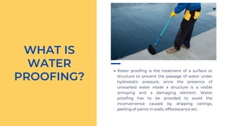Water proofing is the treatment of a surface or
structure to prevent the passage of water under
hydrostatic pressure, since the presence of
unwanted water inside a structure is a visible
annoying and a damaging element. Water
proofing has to be provided to avoid the
inconvenience caused by dripping ceilings,
peeling of paints in walls, efflorescence etc.
WHAT IS
WATER
PROOFING?
 