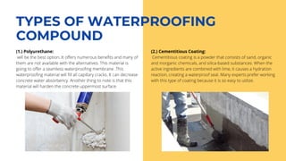 TYPES OF WATERPROOFING
COMPOUND
(1.) Polyurethane:
will be the best option. It offers numerous benefits and many of
them are not available with the alternatives. This material is
going to offer a seamless waterproofing membrane .This
waterproofing material will fill all capillary cracks. It can decrease
concrete water absorbency. Another thing to note is that this
material will harden the concrete uppermost surface.
(2.) Cementitious Coating:
Cementitious coating is a powder that consists of sand, organic
and inorganic chemicals, and silica-based substances. When the
active ingredients are combined with lime, it causes a hydration
reaction, creating a waterproof seal. Many experts prefer working
with this type of coating because it is so easy to utilize.
 