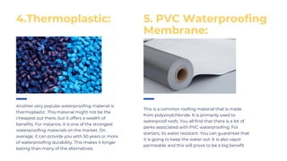 Another very popular waterproofing material is
thermoplastic. This material might not be the
cheapest out there, but it offers a wealth of
benefits. For instance, it is one of the strongest
waterproofing materials on the market. On
average, it can provide you with 50 years or more
of waterproofing durability. This makes it longer
lasting than many of the alternatives.
This is a common roofing material that is made
from polyvinylchloride. It is primarily used to
waterproof roofs. You all find that there is a lot of
perks associated with PVC waterproofing. For
starters, its water resistant. You can guarantee that
it is going to keep the water out. It is also vapor
permeable and this will prove to be a big benefit
4.Thermoplastic: 5. PVC Waterproofing
Membrane:
 
