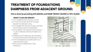 TREATMENT OF FOUNDATIONS
DAMPNESS FROM ADJACENT GROUND:
IT IS A NARROW DRY SPACE(20 -30 CM)
IT IS ON THE OUTER FACE OF THE WALL
BELOW THE GROUND LEVEL.
IT IS FORMED BY THIN OUTER WALL RESTING
ON THE BASE SLAB OF FOUNDATION.
LITTLE ABOVE THE GROUND LEVEL(USUALLY
15 CM TO PREVENT WATER ENTERING THE
DRAIN)
OPENINGS WITH GRATINGS ARE PROVIDED
AT REGULAR SPACING FOR PASSAGE OF AIR.
TOP OF AIR DRAIN IS COVERED WITH R.C.C
SLAB OR STONE SLAB.
DPC IS DONE HORIZONTALLY AND
VERTICALLY
WHAT IS AN AIR DRAIN?
This is done by providing AIR DRAINS and DAMP PROOF COURSE or DPC ALONE.
 