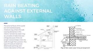 The external faces of the world
are not treated properly,
moisture may enters the wall,
causing dampness in the
interior. Sometimes water may
accumulate on balconies and
chhajja because of the not
proper outward slope, enter the
walls through their junction. This
type of moisture travel can
deteriorate paintings and
interior decoration of the wall.
RAIN BEATING
AGAINST EXTERNAL
WALLS
 