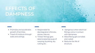 Promotes and accelerates
growth of termites.
Travel of moisture through
walls and ceilings.
EFFECTS OF
DAMPNESS
Responsible for
disintegration of bricks,
stones, tiles etc.
Timber fittings gets
deteriorated because of
warping, buckling, dry
rutting etc .
Dangerous when electrical
fittings come in contact
with dampness
Metal fitting get corroded
and rusted
Reduces the life of
structure.
 