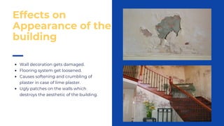 Wall decoration gets damaged.
Flooring system get loosened.
Causes softening and crumbling of
plaster in case of lime plaster.
Ugly patches on the walls which
destroys the aesthetic of the building.
Effects on
Appearance of the
building
 