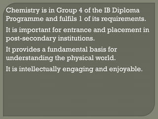 Chemistry is in Group 4 of the IB Diploma
Programme and fulfils 1 of its requirements.
It is important for entrance and placement in
post-secondary institutions.
It provides a fundamental basis for
understanding the physical world.
It is intellectually engaging and enjoyable.
 