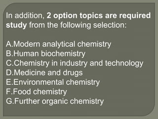 In addition, 2 option topics are required
study from the following selection:

A.Modern analytical chemistry
B.Human biochemistry
C.Chemistry in industry and technology
D.Medicine and drugs
E.Environmental chemistry
F.Food chemistry
G.Further organic chemistry
 