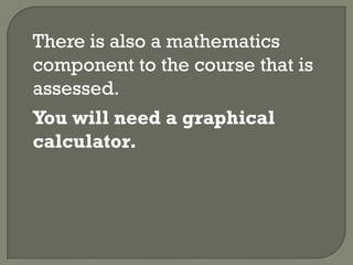 There is also a mathematics
component to the course that is
assessed.
You will need a graphical
calculator.
 