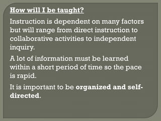 How will I be taught?
Instruction is dependent on many factors
but will range from direct instruction to
collaborative activities to independent
inquiry.
A lot of information must be learned
within a short period of time so the pace
is rapid.
It is important to be organized and self-
directed.
 