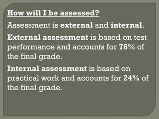 How will I be assessed?
Assessment is external and internal.
External assessment is based on test
performance and accounts for 76% of
the final grade.
Internal assessment is based on
practical work and accounts for 24% of
the final grade.
 