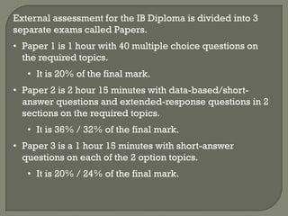 External assessment for the IB Diploma is divided into 3
separate exams called Papers.
• Paper 1 is 1 hour with 40 multiple choice questions on
  the required topics.
   • It is 20% of the final mark.
• Paper 2 is 2 hour 15 minutes with data-based/short-
  answer questions and extended-response questions in 2
  sections on the required topics.
   • It is 36% / 32% of the final mark.
• Paper 3 is a 1 hour 15 minutes with short-answer
  questions on each of the 2 option topics.
   • It is 20% / 24% of the final mark.
 