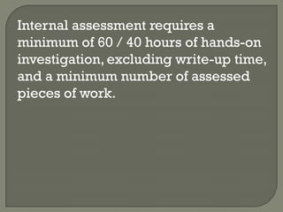 Internal assessment requires a
minimum of 60 / 40 hours of hands-on
investigation, excluding write-up time,
and a minimum number of assessed
pieces of work.
 