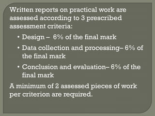 Written reports on practical work are
assessed according to 3 prescribed
assessment criteria:
  • Design – 6% of the final mark
  • Data collection and processing– 6% of
    the final mark
  • Conclusion and evaluation– 6% of the
    final mark
A minimum of 2 assessed pieces of work
per criterion are required.
 