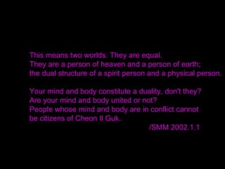 It was not God who established His kingship,
but the True Parents.
It was the True Parents, not God, who established
Cheon Il Guk Cheonju Pyeonghwa Tongil Guk,
the Nation of Cosmic Peace and Unity.
Breaking the Chinese character for cheon meaning
heaven, into its parts, it signifies two people.
 