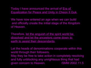 Cheon Il Guk is the nation where two people become one.
Heaven must hold those two people.
There must be two parents.
Everything in the created world is made within the
framework of the pair system, isn't it?
What is Cheon Il Guk?
All things were created in pairs from insects to large
animals.
They must become one.
Where two things, two people, two parents, two characters
-- subject and object partners -- become one,
a foothold for God is created.
 