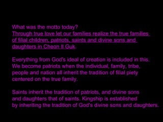 Today I have announced the arrival of Era of
Equalization for Peace and Unity in Cheon Il Guk.
We have now entered an age when we can build
and officially create the initial stage of the Kingdom
of Heaven.
Therefore, let the anguish of the spirit world be
dissolved and let the ancestors come down to
earth to assist their descendants.
Let the heads of denominations cooperate within this
world through their followers.
May they be free to take action in completely resolving
and fully unblocking any unrighteous thing that had
given concern to Heaven. /SMM 2002.11.5
 