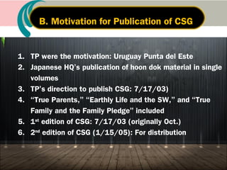 1. Dedication to True Parents: 2003.10.26
2. Completion of CSG hoon dok (3 times):
2003.10.29-2004.4.18
3. Dedication to God: 2004.4.18, East Garden
4. Presentation of CSG: 2005.2.17,
CIG Leaders Meeting
5. Presentation of CSG to members (20) : 2005.3.4
II. Cheon Seong Gyeong is the ScriptureII. Cheon Seong Gyeong is the Scripture
of the Age After the Coming of Heavenof the Age After the Coming of Heaven
A. Dedication and presentation of CSG
 