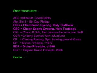Short Vocabulary:
AGS =Absolute Good Spirits
Ahn Shi Il = 8th Day Pledge
CBG = Chambumo Gyeong, Holy Textbook
CSG = Cheon Seong Gyeong, Holy Textbook
CIG = Cheon Il Guk, Two persons become one, KoH
CSW =Cheonji Sunhak Won (Museum)
CP = Cheong Pyeong, Spir. training ground Korea
DP = Divine Principle, v1973
EDP = Divine Principle, v1996
ODP = Original Divine Principle, 2008
Contin…
 