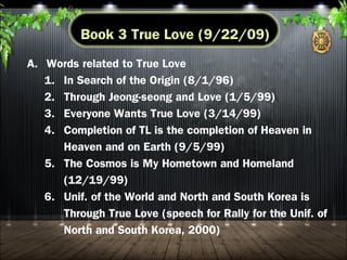 A. Messiah and TP
B. God, TP, and children (1/16/03; 10/25)
C. Parents of Heaven, Parents of Earth, Parents of Heaven
and Earth
D. Trinity and Holy Father, Holy Son, Holy Spirit (8/1/96)
E. Proclamation of eldersonship, parentship and kingship
F. Three great blessings and three subject thoughts
(7/4/07)
G. Family federation and four position foundation
(7/31/96; 8/1)
Book 2 True Parents
 