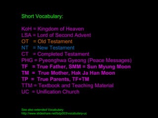 Short Vocabulary:
KoH = Kingdom of Heaven
LSA = Lord of Second Advent
OT = Old Testament
NT = New Testament
CT = Completed Testament
PHG = Pyeonghwa Gyeong (Peace Messages)
TF = True Father, SMM = Sun Myung Moon
TM = True Mother, Hak Ja Han Moon
TP = True Parents, TF+TM
TTM = Textbook and Teaching Material
UC = Unification Church
See also extended Vocabulary:
http://www.slideshare.net/bdp003/vocabulary-uc
 