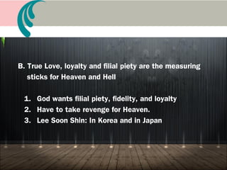 A. Meaning of loyalty and filial piety and duty
1. Duty of the family of the filial child, patriot, holy
saints, holy sons and daughters (FP2)
2. Ideology of loyalty and filial piety is Korea’s central
ideology
3. Representative of filial piety, fidelity, and loyalty:
Shim Chung, Choon Hyang, Lee Soon Shin
Book 14 A Life of True Filial Piety
 