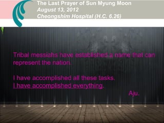 Today, as I have returned the completion of the final
perfection of the Father, I am aware that I have
offered my whole life up to this moment to the Father.
According to His Will, I am spending this time to
bring my life to a conclusion, using this time to
bring it to a close with Jeong Seong...
The Last Prayer of Sun Myung Moon
August 13, 2012
Cheongshim Hospital (H.C. 6.26)
 