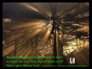 Remember the beauty in Gods nature is there
to inspire the most Holy original inside us all!
Have a great Blessed week. Prepared for 2nd, 3rd... Gen inspiration by Bengt, Sweden-Finland.
 