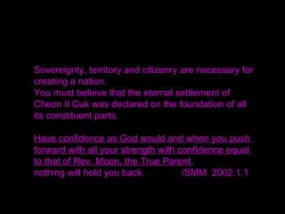 The Nation of Cosmic Peace and Unity (Cheon Il Guk)
needs sovereignty, territory and citizenry.
Thus, the Coronation for God's Kingship last year was
the restoration of sovereignty.
Next, the rallies for the Settlement of God's Fatherland
(Homeland) constituted the restoration of territory.
Then you are to register as the citizens of Cheon Il Guk.
Do you understand?
That is why you must have the Cheon Il Guk identity
cards in order to be its citizens.
 