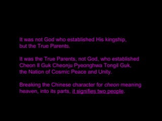 Sovereignty, territory and citizenry are necessary for
creating a nation.
You must believe that the eternal settlement of
Cheon Il Guk was declared on the foundation of all
its constituent parts.
Have confidence as God would and when you push
forward with all your strength with confidence equal
to that of Rev. Moon, the True Parent,
nothing will hold you back. /SMM 2002.1.1
 