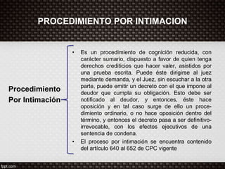 PROCEDIMIENTO POR INTIMACION
Procedimiento
Por Intimación
• Es un procedimiento de cognición reducida, con
carácter sumario, dispuesto a favor de quien tenga
derechos crediticios que hacer valer, asistidos por
una prueba escrita. Puede éste dirigirse al juez
mediante demanda, y el Juez, sin escuchar a la otra
parte, puede emitir un decreto con el que impone al
deudor que cumpla su obligación. Esto debe ser
notificado al deudor, y entonces, éste hace
oposición y en tal caso surge de ello un proce-
dimiento ordinario, o no hace oposición dentro del
término, y entonces el decreto pasa a ser definitivo-
irrevocable, con los efectos ejecutivos de una
sentencia de condena.
• El proceso por intimación se encuentra contenido
del artículo 640 al 652 de CPC vigente
 
