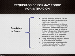 REQUISITOS DE FORMAY FONDO
POR INTIMACION
Requisitos
de Forma:
 Solicitud por escrito dirigida al Juez del
domicilio del deudor competente por la
materia y por la cuantía.
 A falta de conocimiento del domicilio, la
residencia hace sus veces (Artículo 641).
Esta solicitud debe llenar los requisitos
exigidos a cualquier libelo de demanda
(Artículo 340); asimismo debe estimarse la
suma de dinero que estaría dispuesto a
aceptar el acreedor de no cumplirse la
prestación en especie (Artículo 645).
 Que el demandado se encuentre presente
en el Territorio de la República.
 En caso de ausencia del accionado del
Territorio Nacional, que haya dejado
apoderado a quien pueda intimarse.
 