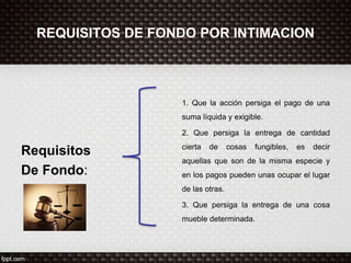 REQUISITOS DE FONDO POR INTIMACION
Requisitos
De Fondo:
1. Que la acción persiga el pago de una
suma líquida y exigible.
2. Que persiga la entrega de cantidad
cierta de cosas fungibles, es decir
aquellas que son de la misma especie y
en los pagos pueden unas ocupar el lugar
de las otras.
3. Que persiga la entrega de una cosa
mueble determinada.
 