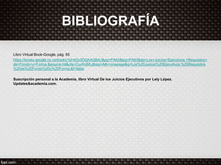 BIBLIOGRAFÍA
Libro Virtual Book-Google, pág. 65
https://books.google.co.ve/books?id=62x3DQAAQBAJ&pg=PA63&lpg=PA63&dq=Los+Juicios+Ejecutivos.+Requisitos+
de+Fondo+y+Forma.&source=bl&ots=Cuvfni8ihJ&sig=A#v=onepage&q=Los%20Juicios%20Ejecutivos.%20Requisitos
%20de%20Fondo%20y%20Forma.&f=false
Suscripción personal a la Academia, libro Virtual De los Juicios Ejecutivos por Lely López.
Updates&academia.com.
 
