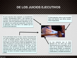 DE LOS JUICIOS EJECUTIVOS
El juicio ejecutivo tiene asignado un procedimiento
sumario, procedimiento breve, y las razones que
ameritan este procedimiento sumario para el juicio
ejecutivo, para las pretensiones ejecutivas no son
en relación a la cuantía de la ejecución, al fondo de
la ejecución, sino más bien a la calidad que se
funda el título ejecutivo.
El título ejecutivo viene a ser la prueba
plena del derecho que afirma poseer,
tener el ejecutante.
La Ley presume que el título
ejecutivo es una arma que usada
derechamente por el acreedor, por el
actor, por el ejecutante, difícilmente
puede perder el pleito, su pretensión,
porque el título ejecutivo provee la
prueba plena y completa del derecho.
El juez debe fijarse más en el actor, cuando el ejecutante pide
esa tutela privilegiada. El juez debe examinar acuciosamente
no sólo la demanda ejecutiva, para eso basta un examen
somero, sino el título ejecutivo, porque el título ejecutivo es un
título legal, es la ley la que en todas las legislaciones, cómo
deben considerarse, como debe estar estructurado, y si el juez
después de este examen reconoce en ese título, en ese
documento que presenta el ejecutante, un título ejecutivo,
entonces el juez, de acuerdo con la ley, presume que este
ejecutante tiene la razón, le asiste el derecho, como acreedor
que es, de cobrar, de ordenar el pago de esa deuda, de ese
crédito
 