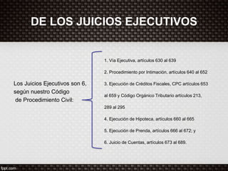 DE LOS JUICIOS EJECUTIVOS
Los Juicios Ejecutivos son 6,
según nuestro Código
de Procedimiento Civil:
1. Vía Ejecutiva, artículos 630 al 639
2. Procedimiento por Intimación, artículos 640 al 652
3. Ejecución de Créditos Fiscales, CPC artículos 653
al 659 y Código Orgánico Tributario artículos 213,
289 al 295
4. Ejecución de Hipoteca, artículos 660 al 665
5. Ejecución de Prenda, artículos 666 al 672; y
6. Juicio de Cuentas, artículos 673 al 689.
 