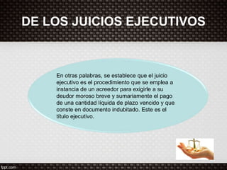 DE LOS JUICIOS EJECUTIVOS
En otras palabras, se establece que el juicio
ejecutivo es el procedimiento que se emplea a
instancia de un acreedor para exigirle a su
deudor moroso breve y sumariamente el pago
de una cantidad líquida de plazo vencido y que
conste en documento indubitado. Este es el
título ejecutivo.
 
