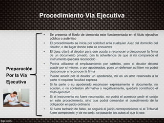 Procedimiento Vía Ejecutiva
Preparación
Por la Vía
Ejecutiva
• Se presenta el libelo de demanda este fundamentada en el titulo ejecutivo
público o auténtico
• El procedimiento se inicia por solicitud ante cualquier Juez del domicilio del
deudor, o del lugar donde éste se encuentre
• El Juez citará al deudor para que acuda a reconocer o desconocer la firma
de un documento privado, con la advertencia de que si no comparece el
instrumento quedará reconocido
• Podría utilizarse el emplazamiento por carteles, pero el deudor deberá
acudir por sí mismo, o por apoderados, pues un defensor ad litem no podrá
desconocer o reconocer la firma
• Puede acudir por el deudor un apoderado, no es un acto reservado a la
parte ni requiere facultad expresa
• Si la parte o su apoderado reconocen expresamente el documento, no
acuden, o no contestan afirmativa o negativamente, quedará constituido el
título ejecutivo
• Si el instrumento no fuere reconocido, no podrá el acreedor pedir el cotejo
en este procedimiento, sino que podrá demandar el cumplimiento de la
obligación en juicio ordinario
• Si fuera tachado de falso, se seguirá el juicio correspondiente si el Tribunal
fuere competente, y de no serlo, se pasarán los autos al que lo sea
 