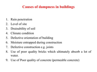 Causes of dampness in buildings
1. Rain penetration
2. Level of site
3. Drainability of soil
4. Climate condition
5. Defective orientation of building
6. Moisture entrapped during construction
7. Defective construction e.g. joints
8. Use of poor quality bricks which ultimately absorb a lot of
water.
9. Use of Poor quality of concrete (permeable concrete)
 