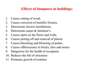 Effects of dampness in buildings:
1. Causes rotting of wood.
2. Causes corrosion of metallic fixtures.
3. Deteriorate electric installations.
4. Deteriorate carpet & furniture’s.
5. Causes spots on the floors and walls.
6. Causes petting off and removal of plaster.
7. Causes bleaching and blistering of paints.
8. Causes efflorescence in bricks, tiles and stones
9. Dangerous for the health of occupants.
10. Reduces the life of structures
11. Promotes growth of termites
 