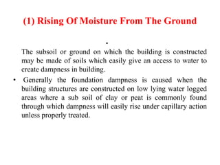 (1) Rising Of Moisture From The Ground
•
The subsoil or ground on which the building is constructed
may be made of soils which easily give an access to water to
create dampness in building.
• Generally the foundation dampness is caused when the
building structures are constructed on low lying water logged
areas where a sub soil of clay or peat is commonly found
through which dampness will easily rise under capillary action
unless properly treated.
 