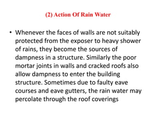 (2) Action Of Rain Water
• Whenever the faces of walls are not suitably
protected from the exposer to heavy shower
of rains, they become the sources of
dampness in a structure. Similarly the poor
mortar joints in walls and cracked roofs also
allow dampness to enter the building
structure. Sometimes due to faulty eave
courses and eave gutters, the rain water may
percolate through the roof coverings
 