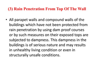 (3) Rain Penetration From Top Of The Wall
• All parapet walls and compound walls of the
buildings which have not been protected from
rain penetration by using dam proof courses
or by such measures on their exposed tops are
subjected to dampness. This dampness in the
buildings is of serious nature and may results
in unhealthy living condition or even in
structurally unsafe conditions.
 