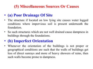 (5) Miscellaneous Sources Or Causes
• (a) Poor Drainage Of Site
• The structure if located on low lying site causes water logged
conditions where impervious soil is present underneath the
foundation.
• So such structures which are not well drained cause dampness in
buildings through the foundations.
• (b) Imperfect Orientation
• Whenever the orientation of the buildings is not proper or
geographical conditions are such that the walls of buildings get
less of direct sunrays and more of heavy showers of rains, then
such walls become prone to dampness.
 