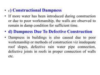 • c) Constructional Dampness
• If more water has been introduced during construction
or due to poor workmanship, the walls are observed to
remain in damp condition for sufficient time.
• d) Dampness Due To Defective Construction
• Dampness in buildings is also caused due to poor
workmanship or methods of construction viz inadequate
roof slopes, defective rain water pipe connection,
defective joints in roofs in proper connection of walls
etc.
 