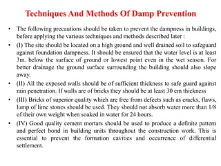 Techniques And Methods Of Damp Prevention
• The following precautions should be taken to prevent the dampness in buildings,
before applying the various techniques and methods described later :
• (I) The site should be located on a high ground and well drained soil to safeguard
against foundation dampness. It should be ensured that the water level is at least
3m. below the surface of ground or lowest point even in the wet season. For
better drainage the ground surface surrounding the building should also slope
away.
• (II) All the exposed walls should be of sufficient thickness to safe guard against
rain penetration. If walls are of bricks they should be at least 30 cm thickness
• (III) Bricks of superior quality which are free from defects such as cracks, flaws,
lump of lime stones should be used. They should not absorb water more than 1/8
of their own weight when soaked in water for 24 hours.
• (IV) Good quality cement mortars should be used to produce a definite pattern
and perfect bond in building units throughout the construction work. This is
essential to prevent the formation cavities and occurrence of differential
settlement.
 