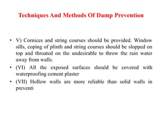 Techniques And Methods Of Damp Prevention
• V) Cornices and string courses should be provided. Window
sills, coping of plinth and string courses should be slopped on
top and throated on the undesirable to throw the rain water
away from walls.
• (VI) All the exposed surfaces should be covered with
waterproofing cement plaster
• (VII) Hollow walls are more reliable than solid walls in
preventi
 